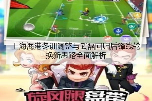 上海海港冬训调整与武磊回归后锋线轮换新思路全面解析
