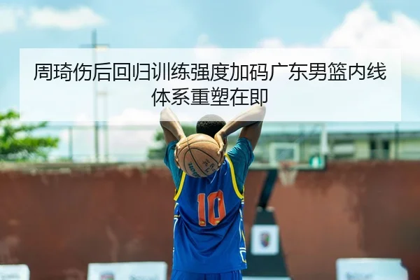 周琦伤后回归训练强度加码广东男篮内线体系重塑在即
