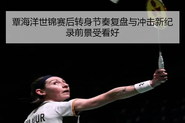 覃海洋世锦赛后转身节奏复盘与冲击新纪录前景受看好